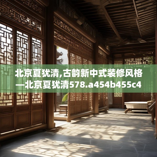 北京夏犹清,古韵新中式装修风格—北京夏犹清578.a454b455c458fgy.46576659
