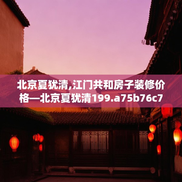 北京夏犹清,江门共和房子装修价格—北京夏犹清199.a75b76c79fgy.86jhhj