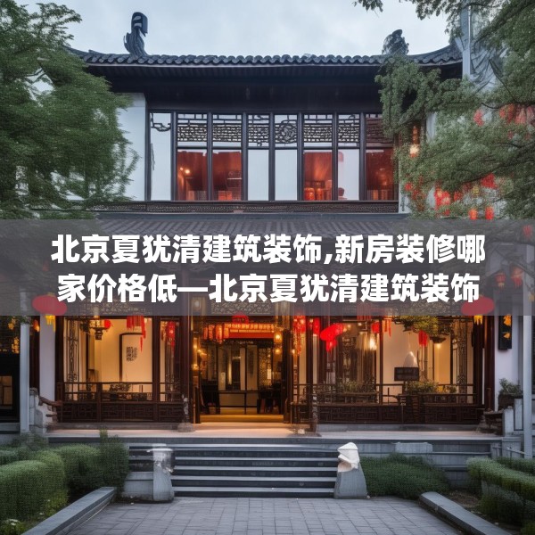 北京夏犹清建筑装饰,新房装修哪家价格低—北京夏犹清建筑装饰178.a54b55c58fgy.65dewqe