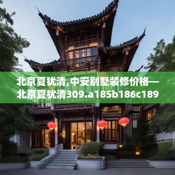 北京夏犹清,中安别墅装修价格—北京夏犹清309.a185b186c189fgy.196uyk