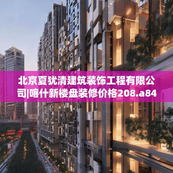 北京夏犹清建筑装饰工程有限公司|喀什新楼盘装修价格208.a84b85c88fgy.95sdA