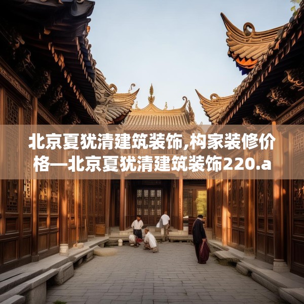 北京夏犹清建筑装饰,构家装修价格—北京夏犹清建筑装饰220.a96b97c100fgy.107htyj