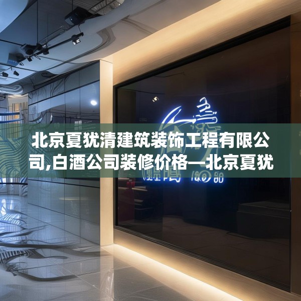 北京夏犹清建筑装饰工程有限公司,白酒公司装修价格—北京夏犹清建筑装饰工程有限公司185.a61b62c65fgy.72fds