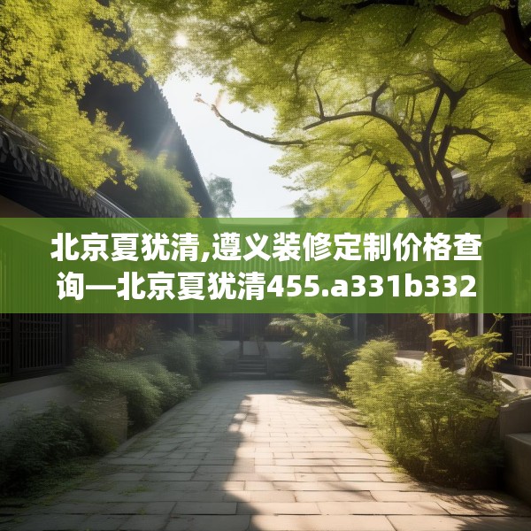 北京夏犹清,遵义装修定制价格查询—北京夏犹清455.a331b332c335fgy.342fds
