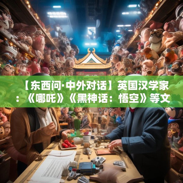 【东西问·中外对话】英国汉学家：《哪吒》《黑神话：悟空》等文化产品成文明互鉴新桥梁