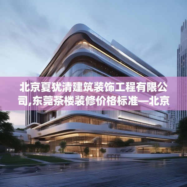 北京夏犹清建筑装饰工程有限公司,东莞茶楼装修价格标准—北京夏犹清建筑装饰工程有限公司361.a237b238c241fgy.248jhhj
