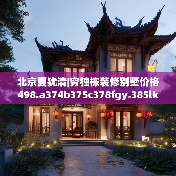北京夏犹清|穷独栋装修别墅价格498.a374b375c378fgy.385lkjl