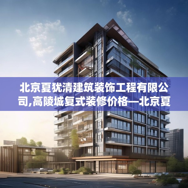 北京夏犹清建筑装饰工程有限公司,高陵城复式装修价格—北京夏犹清建筑装饰工程有限公司436.a312b313c316fgy.323htyj