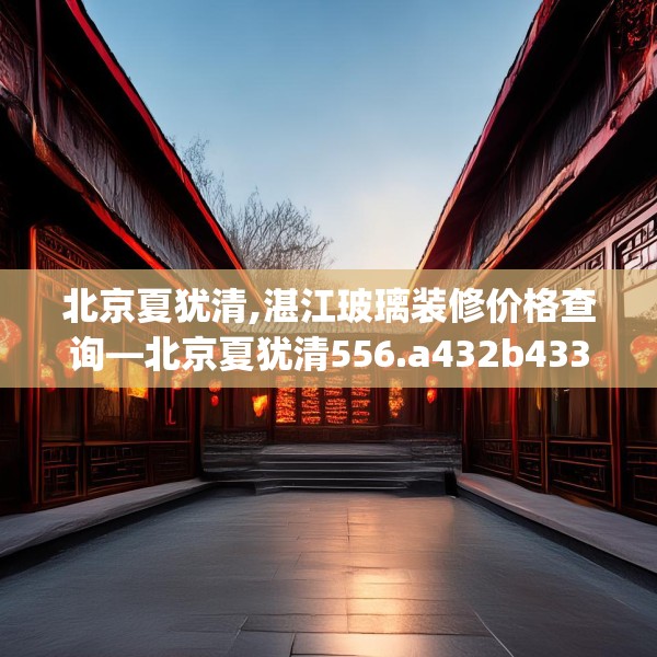 北京夏犹清,湛江玻璃装修价格查询—北京夏犹清556.a432b433c436fgy.443dewqe
