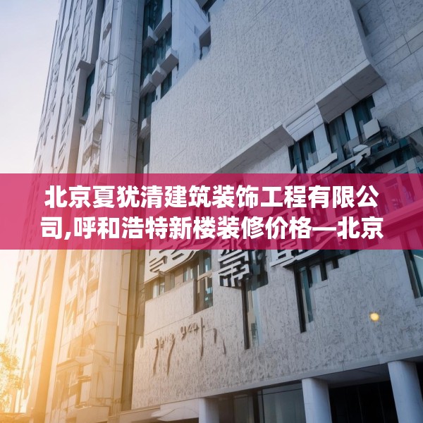 北京夏犹清建筑装饰工程有限公司,呼和浩特新楼装修价格—北京夏犹清建筑装饰工程有限公司428.a304b305c308fgy.315xczxv