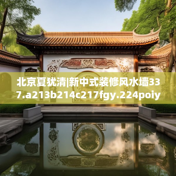 北京夏犹清|新中式装修风水墙337.a213b214c217fgy.224poiy