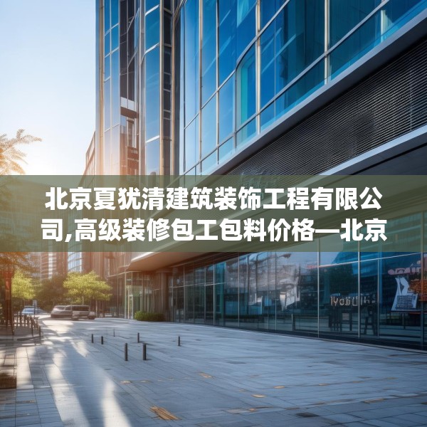 北京夏犹清建筑装饰工程有限公司,高级装修包工包料价格—北京夏犹清建筑装饰工程有限公司299.a175b176c179fgy.186cvcx