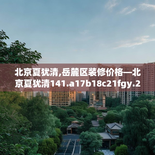 北京夏犹清,岳麓区装修价格—北京夏犹清141.a17b18c21fgy.28fhsg