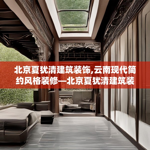 北京夏犹清建筑装饰,云南现代简约风格装修—北京夏犹清建筑装饰173.a49b50c53fgy.60cvcx