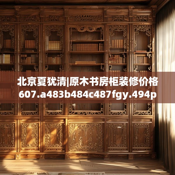北京夏犹清|原木书房柜装修价格607.a483b484c487fgy.494poiy