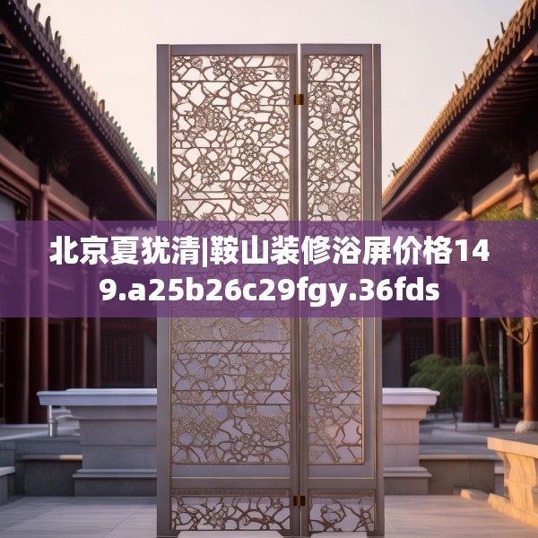 北京夏犹清|鞍山装修浴屏价格149.a25b26c29fgy.36fds