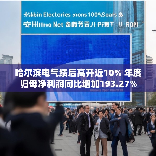 哈尔滨电气绩后高开近10% 年度归母净利润同比增加193.27%