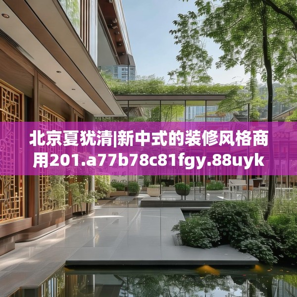 北京夏犹清|新中式的装修风格商用201.a77b78c81fgy.88uyk
