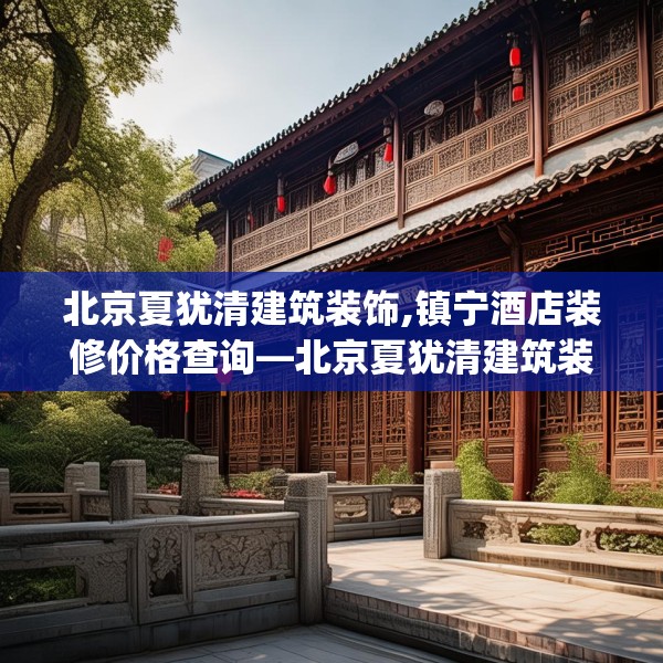 北京夏犹清建筑装饰,镇宁酒店装修价格查询—北京夏犹清建筑装饰579.a455b456c459fgy.466uyk