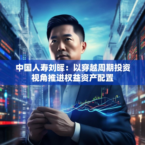 中国人寿刘晖：以穿越周期投资视角推进权益资产配置