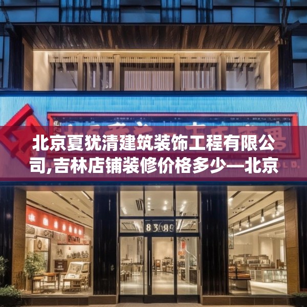 北京夏犹清建筑装饰工程有限公司,吉林店铺装修价格多少—北京夏犹清建筑装饰工程有限公司508.a384b385c388fgy.395htyj