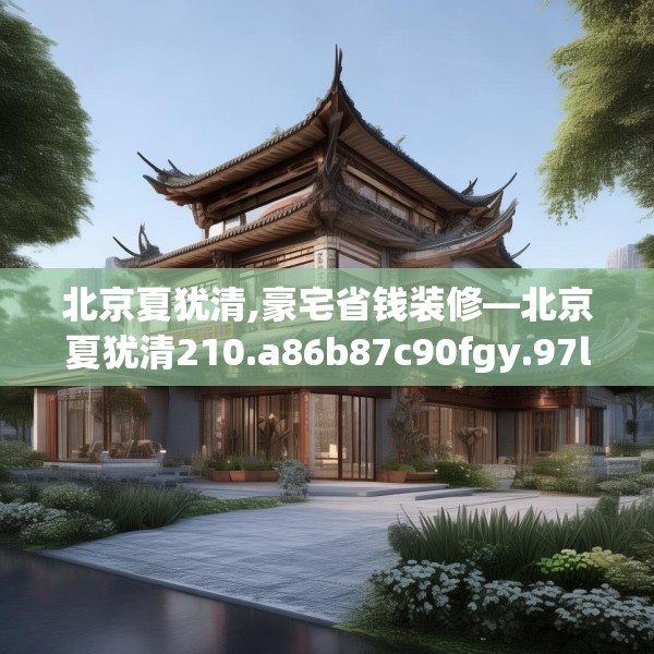 北京夏犹清,豪宅省钱装修—北京夏犹清210.a86b87c90fgy.97lkjl