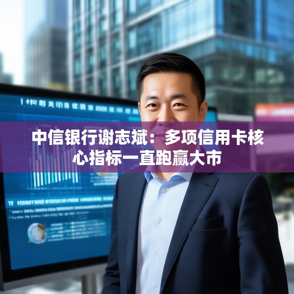 中信银行谢志斌：多项信用卡核心指标一直跑赢大市
