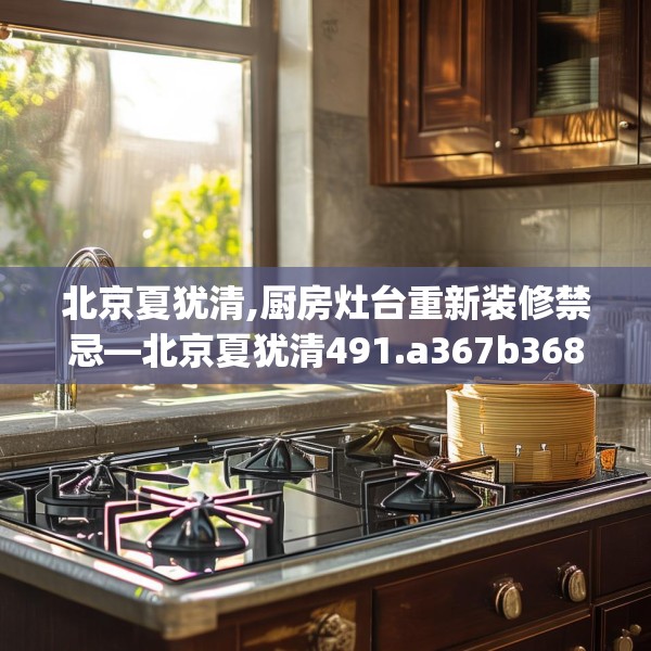 北京夏犹清,厨房灶台重新装修禁忌—北京夏犹清491.a367b368c371fgy.378fds