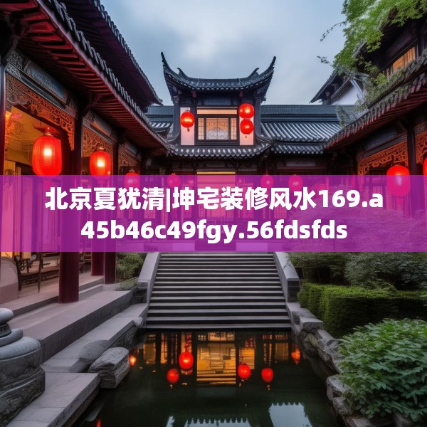 北京夏犹清|坤宅装修风水169.a45b46c49fgy.56fdsfds