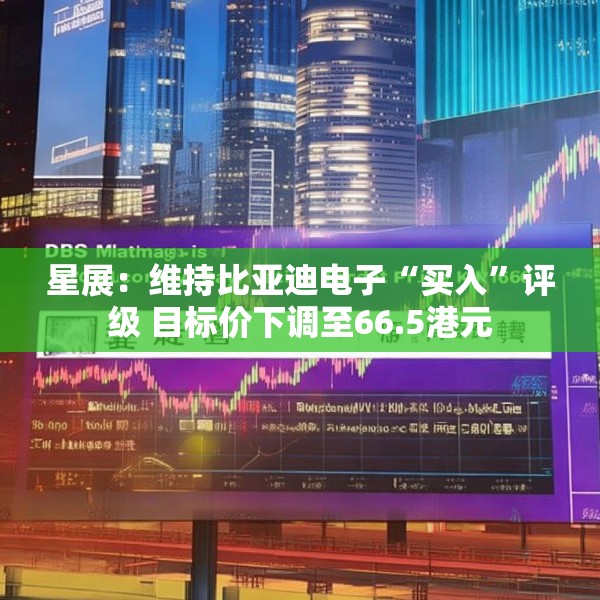 星展：维持比亚迪电子“买入”评级 目标价下调至66.5港元
