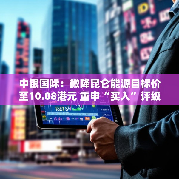 中银国际：微降昆仑能源目标价至10.08港元 重申“买入”评级