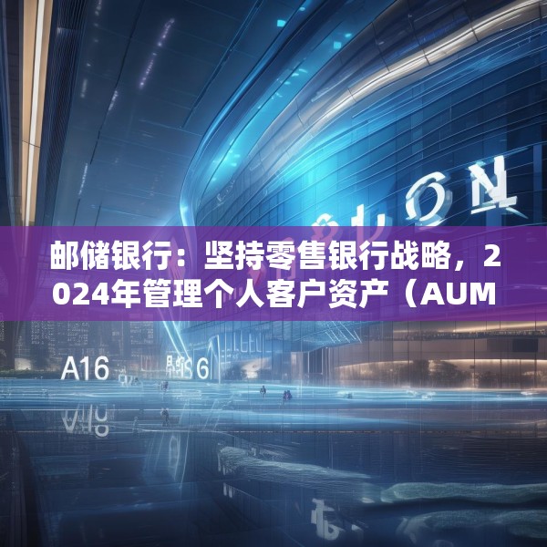 邮储银行：坚持零售银行战略，2024年管理个人客户资产（AUM）规模16.69万亿元