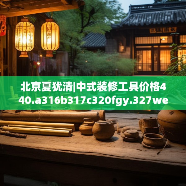 北京夏犹清|中式装修工具价格440.a316b317c320fgy.327wew