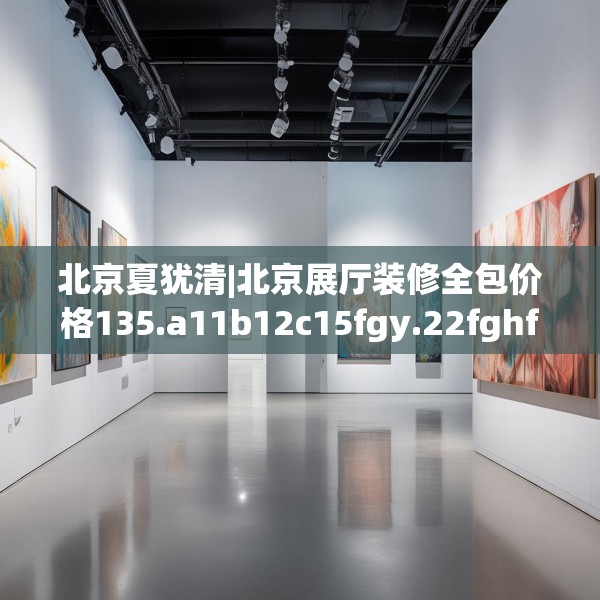 北京夏犹清|北京展厅装修全包价格135.a11b12c15fgy.22fghfd