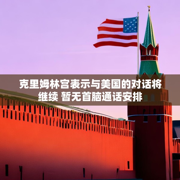 克里姆林宫表示与美国的对话将继续 暂无首脑通话安排