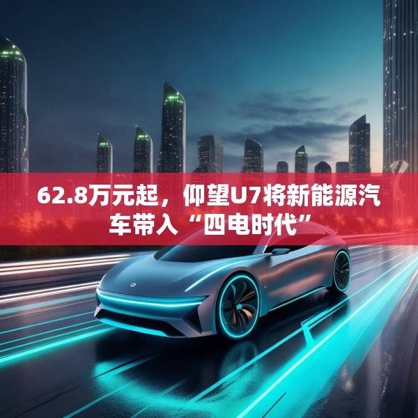 62.8万元起，仰望U7将新能源汽车带入“四电时代”