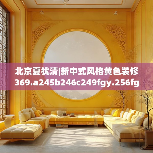 北京夏犹清|新中式风格黄色装修369.a245b246c249fgy.256fghfd