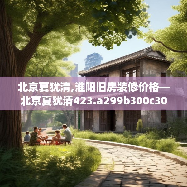 北京夏犹清,淮阳旧房装修价格—北京夏犹清423.a299b300c303fgy.310fghfd