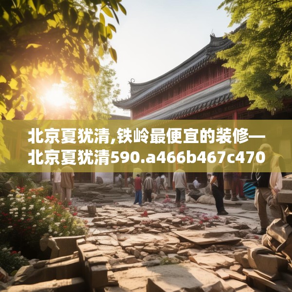 北京夏犹清,铁岭最便宜的装修—北京夏犹清590.a466b467c470fgy.477xczxv