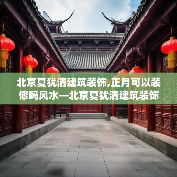 北京夏犹清建筑装饰,正月可以装修吗风水—北京夏犹清建筑装饰581.a457b458c461fgy.468fds