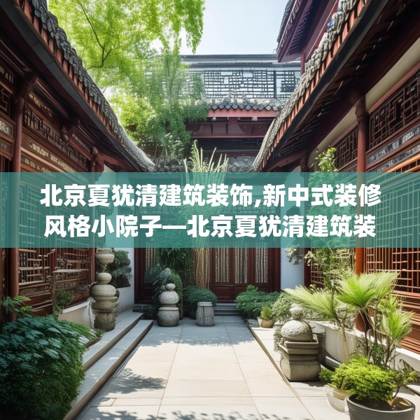 北京夏犹清建筑装饰,新中式装修风格小院子—北京夏犹清建筑装饰236.a112b113c116fgy.12376678