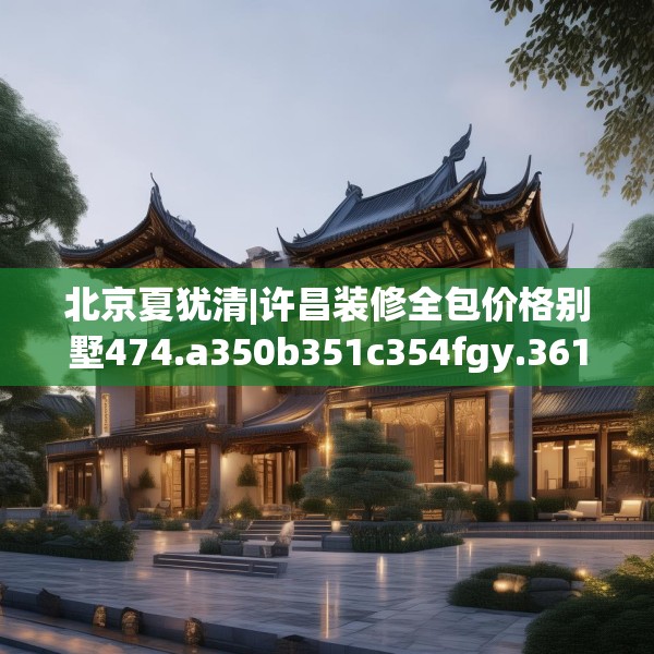 北京夏犹清|许昌装修全包价格别墅474.a350b351c354fgy.361dsfds