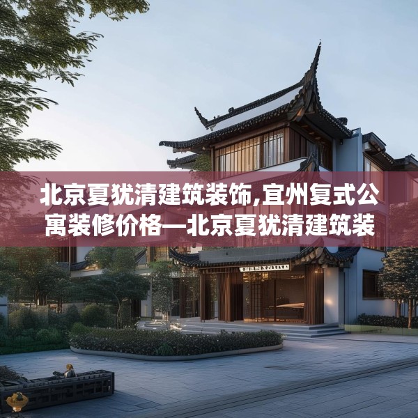 北京夏犹清建筑装饰,宜州复式公寓装修价格—北京夏犹清建筑装饰507.a383b384c387fgy.394uyk