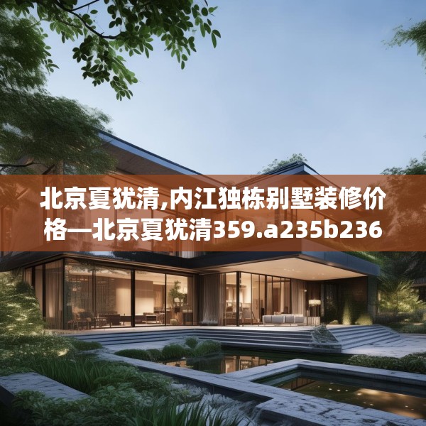 北京夏犹清,内江独栋别墅装修价格—北京夏犹清359.a235b236c239fgy.246bnbn
