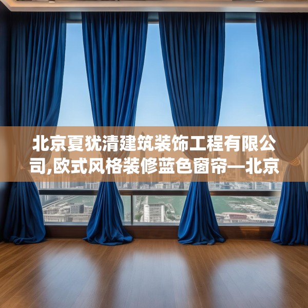 北京夏犹清建筑装饰工程有限公司,欧式风格装修蓝色窗帘—北京夏犹清建筑装饰工程有限公司611.a487b488c491fgy.498bnbn