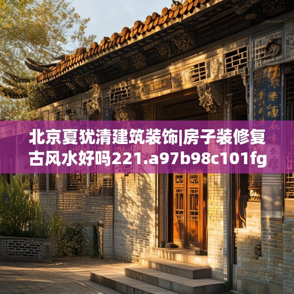 北京夏犹清建筑装饰|房子装修复古风水好吗221.a97b98c101fgy.108fds
