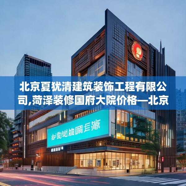 北京夏犹清建筑装饰工程有限公司,菏泽装修国府大院价格—北京夏犹清建筑装饰工程有限公司445.a321b322c325fgy.332poiy