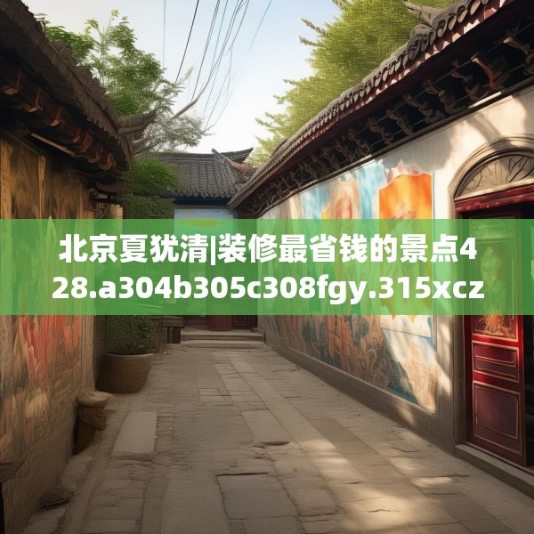 北京夏犹清|装修最省钱的景点428.a304b305c308fgy.315xczxv