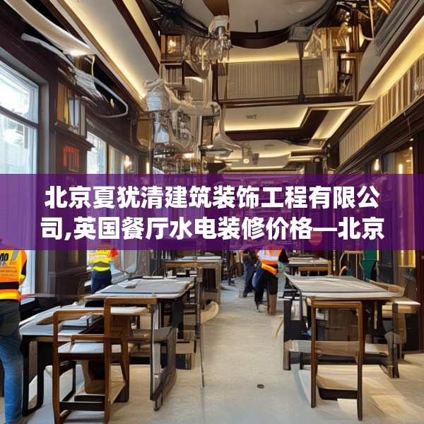 北京夏犹清建筑装饰工程有限公司,英国餐厅水电装修价格—北京夏犹清建筑装饰工程有限公司370.a246b247c250fgy.257sdA