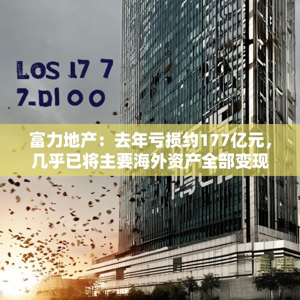 富力地产：去年亏损约177亿元，几乎已将主要海外资产全部变现